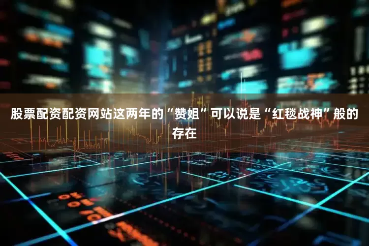 股票配资配资网站这两年的“赞姐”可以说是“红毯战神”般的存在